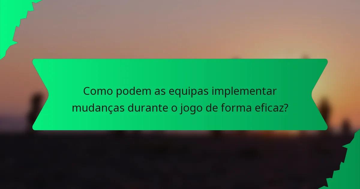 Como podem as equipas implementar mudanças durante o jogo de forma eficaz?